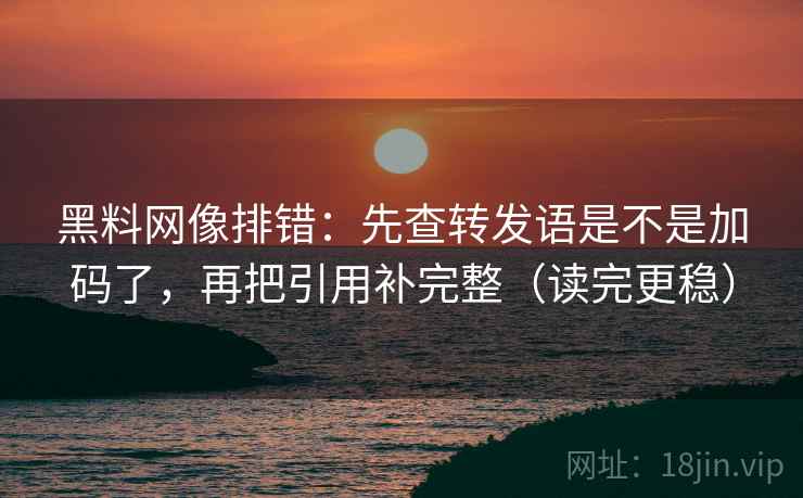 黑料网像排错：先查转发语是不是加码了，再把引用补完整（读完更稳）