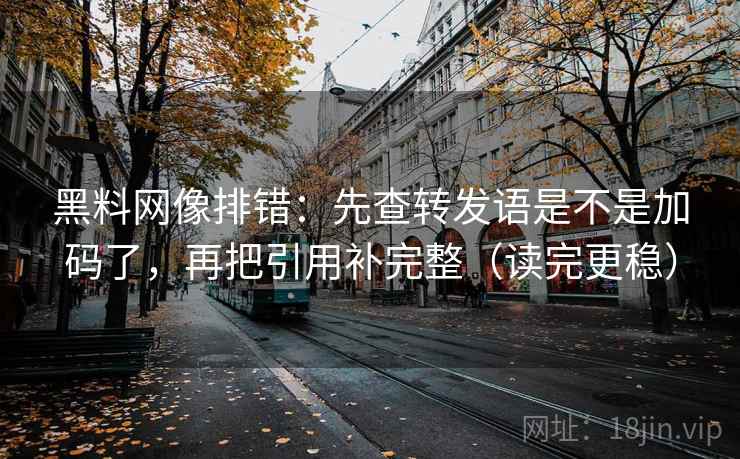 黑料网像排错：先查转发语是不是加码了，再把引用补完整（读完更稳）