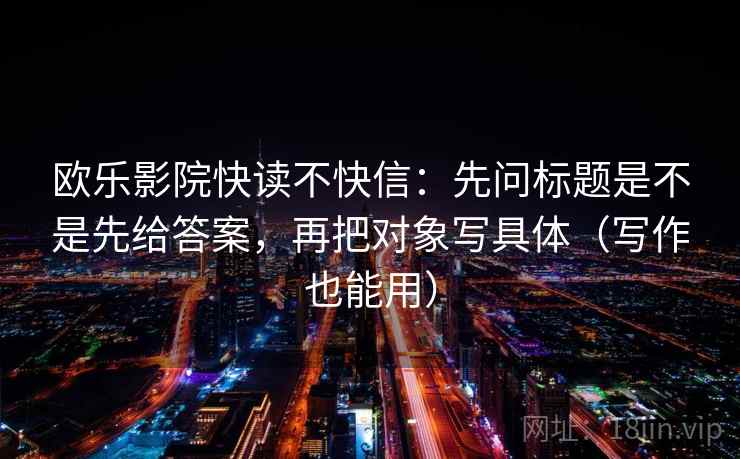 欧乐影院快读不快信：先问标题是不是先给答案，再把对象写具体（写作也能用）