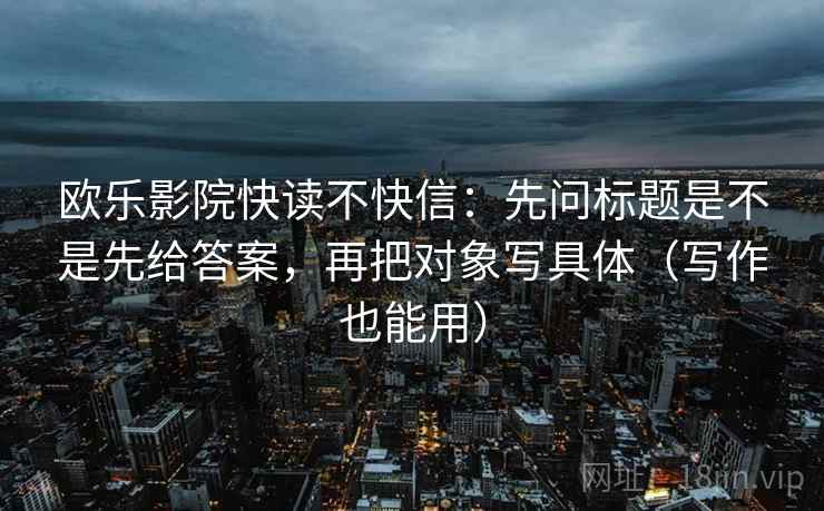 欧乐影院快读不快信:先问标题是不是先给答案,再把对象写具体(写作也能用) 欧乐影院快读不快信:先问标题是不是先给答案,再把对象写具体(写作也能用)
