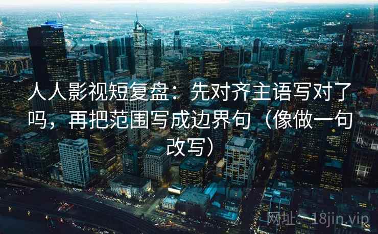 人人影视短复盘：先对齐主语写对了吗，再把范围写成边界句（像做一句改写）
