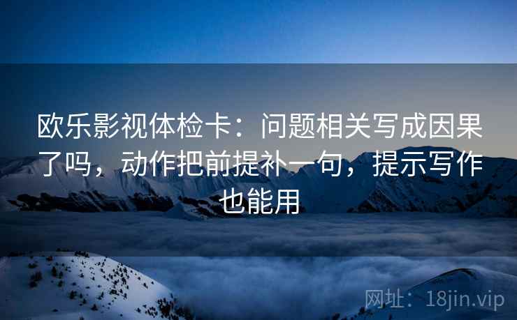 欧乐影视体检卡:问题相关写成因果了吗,动作把前提补一句,提示写作也能用 欧乐影视体检卡:问题相关写成因果了吗,动作把前提补一句,提示写作也能用